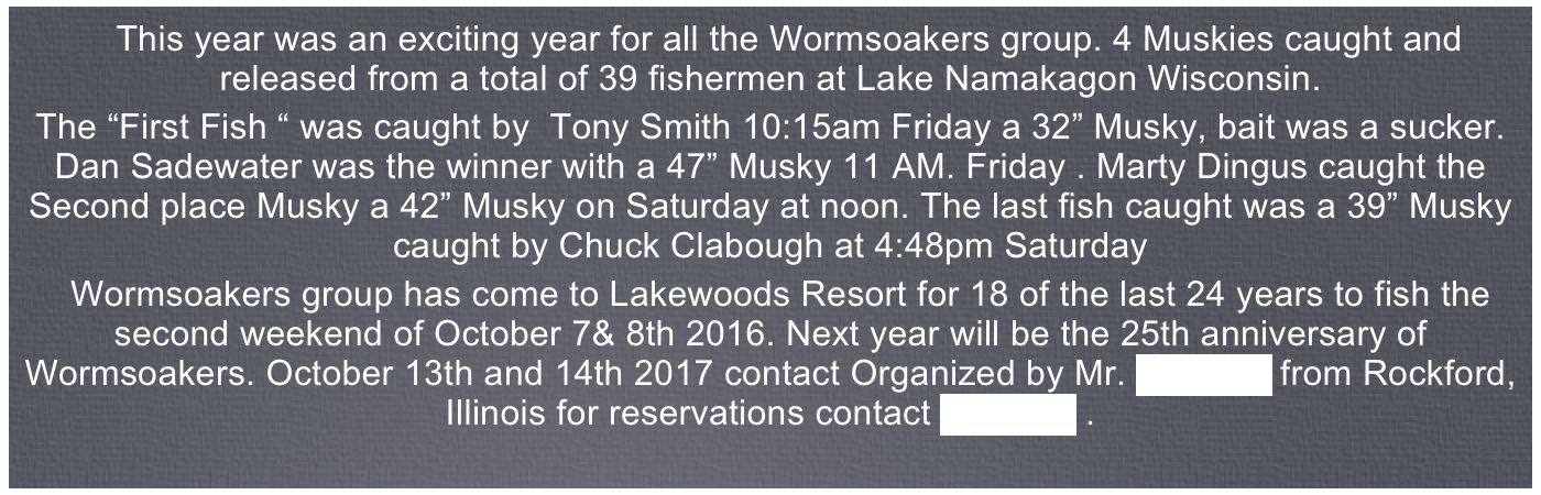 This year was an exciting year for all the Wormsoakers group. 4 Muskies caught and released from a total of 39 fishermen at Lake Namakagon Wisconsin. 
The “First Fish “ was caught by  Tony Smith 10:15am Friday a 32” Musky, bait was a sucker.  Dan Sadewater was the winner with a 47” Musky 11 AM. Friday . Marty Dingus caught the Second place Musky a 42” Musky on Saturday at noon. The last fish caught was a 39” Musky caught by Chuck Clabough at 4:48pm Saturday 
  Wormsoakers group has come to Lakewoods Resort for 18 of the last 24 years to fish the second weekend of October 7& 8th 2016. Next year will be the 25th anniversary of Wormsoakers. 
October 13th and 14th 2017 contact Organized by Mr. Bob Bell from Rockford, Illinois for reservations contact Bob Bell . 
If you have any photos you can contribute to this years trip please send low resoultion files to me at :   tomclabough@mac.com
Kind regards, Tom Clabough
